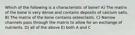 Which of the following is a characteristic of bone? A) The matrix of the bone is very dense and contains deposits of calcium salts. B) The matrix of the bone contains osteoclasts. C) Narrow channels pass through the matrix to allow for an exchange of nutrients. D) all of the above E) both A and C