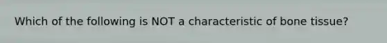 Which of the following is NOT a characteristic of bone tissue?