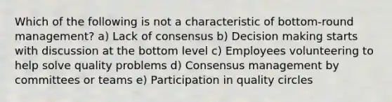 Which of the following is not a characteristic of bottom-round management? a) Lack of consensus b) Decision making starts with discussion at the bottom level c) Employees volunteering to help solve quality problems d) Consensus management by committees or teams e) Participation in quality circles