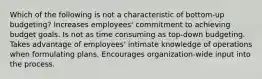 Which of the following is not a characteristic of bottom-up budgeting? Increases employees' commitment to achieving budget goals. Is not as time consuming as top-down budgeting. Takes advantage of employees' intimate knowledge of operations when formulating plans. Encourages organization-wide input into the process.