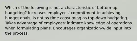 Which of the following is not a characteristic of bottom-up budgeting? Increases employees' commitment to achieving budget goals. Is not as time consuming as top-down budgeting. Takes advantage of employees' intimate knowledge of operations when formulating plans. Encourages organization-wide input into the process.