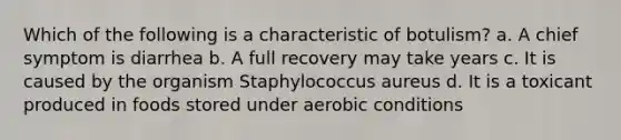 Which of the following is a characteristic of botulism? a. A chief symptom is diarrhea b. A full recovery may take years c. It is caused by the organism Staphylococcus aureus d. It is a toxicant produced in foods stored under aerobic conditions