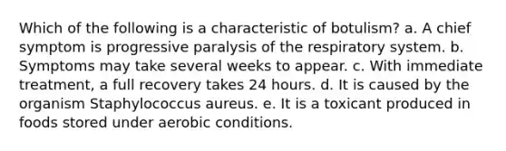 Which of the following is a characteristic of botulism? a. A chief symptom is progressive paralysis of the respiratory system. b. Symptoms may take several weeks to appear. c. With immediate treatment, a full recovery takes 24 hours. d. It is caused by the organism Staphylococcus aureus. e. It is a toxicant produced in foods stored under aerobic conditions.