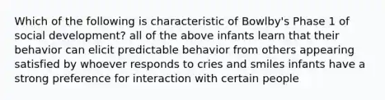 Which of the following is characteristic of Bowlby's Phase 1 of social development? all of the above infants learn that their behavior can elicit predictable behavior from others appearing satisfied by whoever responds to cries and smiles infants have a strong preference for interaction with certain people