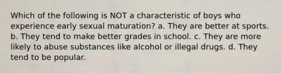 Which of the following is NOT a characteristic of boys who experience early sexual maturation? a. They are better at sports. b. They tend to make better grades in school. c. They are more likely to abuse substances like alcohol or illegal drugs. d. They tend to be popular.