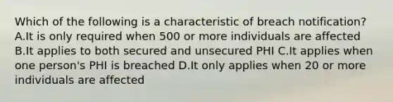 Which of the following is a characteristic of breach notification? A.It is only required when 500 or more individuals are affected B.It applies to both secured and unsecured PHI C.It applies when one person's PHI is breached D.It only applies when 20 or more individuals are affected