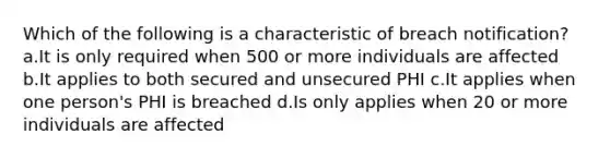 Which of the following is a characteristic of breach notification? a.It is only required when 500 or more individuals are affected b.It applies to both secured and unsecured PHI c.It applies when one person's PHI is breached d.Is only applies when 20 or more individuals are affected