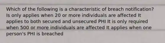 Which of the following is a characteristic of breach notification? Is only applies when 20 or more individuals are affected It applies to both secured and unsecured PHI It is only required when 500 or more individuals are affected It applies when one person's PHI is breached