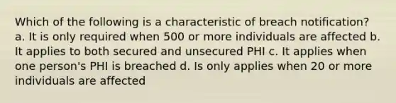 Which of the following is a characteristic of breach notification? a. It is only required when 500 or more individuals are affected b. It applies to both secured and unsecured PHI c. It applies when one person's PHI is breached d. Is only applies when 20 or more individuals are affected