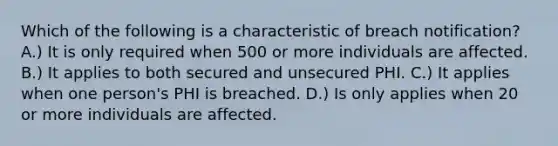 Which of the following is a characteristic of breach notification? A.) It is only required when 500 or more individuals are affected. B.) It applies to both secured and unsecured PHI. C.) It applies when one person's PHI is breached. D.) Is only applies when 20 or more individuals are affected.