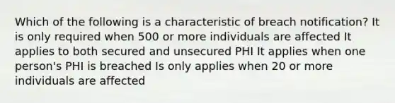 Which of the following is a characteristic of breach notification? It is only required when 500 or more individuals are affected It applies to both secured and unsecured PHI It applies when one person's PHI is breached Is only applies when 20 or more individuals are affected