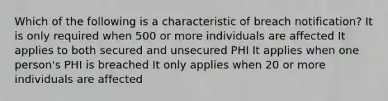 Which of the following is a characteristic of breach notification? It is only required when 500 or more individuals are affected It applies to both secured and unsecured PHI It applies when one person's PHI is breached It only applies when 20 or more individuals are affected