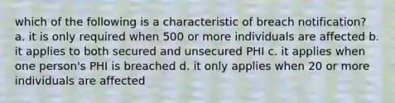 which of the following is a characteristic of breach notification? a. it is only required when 500 or more individuals are affected b. it applies to both secured and unsecured PHI c. it applies when one person's PHI is breached d. it only applies when 20 or more individuals are affected