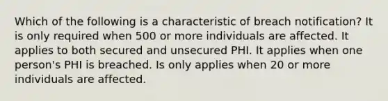 Which of the following is a characteristic of breach notification? It is only required when 500 or more individuals are affected. It applies to both secured and unsecured PHI. It applies when one person's PHI is breached. Is only applies when 20 or more individuals are affected.