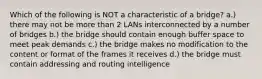 Which of the following is NOT a characteristic of a bridge? a.) there may not be more than 2 LANs interconnected by a number of bridges b.) the bridge should contain enough buffer space to meet peak demands c.) the bridge makes no modification to the content or format of the frames it receives d.) the bridge must contain addressing and routing intelligence