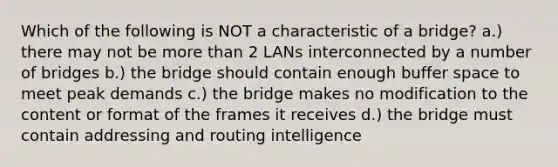 Which of the following is NOT a characteristic of a bridge? a.) there may not be more than 2 LANs interconnected by a number of bridges b.) the bridge should contain enough buffer space to meet peak demands c.) the bridge makes no modification to the content or format of the frames it receives d.) the bridge must contain addressing and routing intelligence