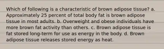 Which of following is a characteristic of brown adipose tissue? a. Approximately 25 percent of total body fat is brown adipose tissue in most adults. b. Overweight and obese individuals have more brown fat activity than others. c. Brown adipose tissue is fat stored long-term for use as energy in the body. d. Brown adipose tissue releases stored energy as heat.