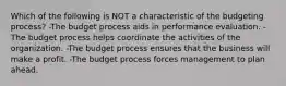 Which of the following is NOT a characteristic of the budgeting process? -The budget process aids in performance evaluation. -The budget process helps coordinate the activities of the organization. -The budget process ensures that the business will make a profit. -The budget process forces management to plan ahead.