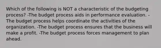 Which of the following is NOT a characteristic of the budgeting process? -The budget process aids in performance evaluation. -The budget process helps coordinate the activities of the organization. -The budget process ensures that the business will make a profit. -The budget process forces management to plan ahead.