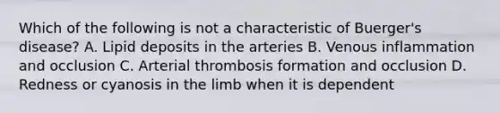 Which of the following is not a characteristic of Buerger's disease? A. Lipid deposits in the arteries B. Venous inflammation and occlusion C. Arterial thrombosis formation and occlusion D. Redness or cyanosis in the limb when it is dependent