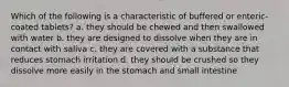 Which of the following is a characteristic of buffered or enteric-coated tablets? a. they should be chewed and then swallowed with water b. they are designed to dissolve when they are in contact with saliva c. they are covered with a substance that reduces stomach irritation d. they should be crushed so they dissolve more easily in the stomach and small intestine