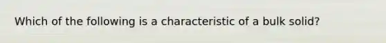 Which of the following is a characteristic of a bulk solid?