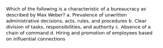 Which of the following is a characteristic of a bureaucracy as described by Max Weber? a. Prevalence of unwritten administrative decisions, acts, rules, and procedures b. Clear division of tasks, responsibilities, and authority c. Absence of a chain of command d. Hiring and promotion of employees based on influential connections