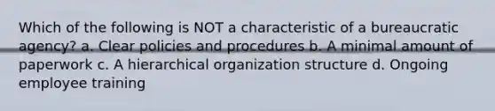 Which of the following is NOT a characteristic of a bureaucratic agency? a. Clear policies and procedures b. A minimal amount of paperwork c. A hierarchical organization structure d. Ongoing employee training