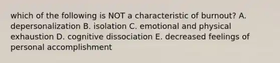 which of the following is NOT a characteristic of burnout? A. depersonalization B. isolation C. emotional and physical exhaustion D. cognitive dissociation E. decreased feelings of personal accomplishment