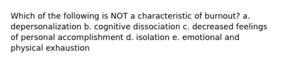 Which of the following is NOT a characteristic of burnout? a. depersonalization b. cognitive dissociation c. decreased feelings of personal accomplishment d. isolation e. emotional and physical exhaustion