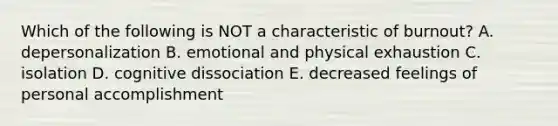 Which of the following is NOT a characteristic of burnout? A. depersonalization B. emotional and physical exhaustion C. isolation D. cognitive dissociation E. decreased feelings of personal accomplishment