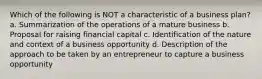 Which of the following is NOT a characteristic of a business plan? a. Summarization of the operations of a mature business b. Proposal for raising financial capital c. Identification of the nature and context of a business opportunity d. Description of the approach to be taken by an entrepreneur to capture a business opportunity