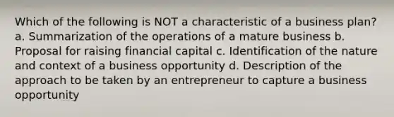 Which of the following is NOT a characteristic of a business plan? a. Summarization of the operations of a mature business b. Proposal for raising financial capital c. Identification of the nature and context of a business opportunity d. Description of the approach to be taken by an entrepreneur to capture a business opportunity