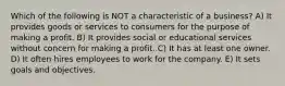 Which of the following is NOT a characteristic of a business? A) It provides goods or services to consumers for the purpose of making a profit. B) It provides social or educational services without concern for making a profit. C) It has at least one owner. D) It often hires employees to work for the company. E) It sets goals and objectives.