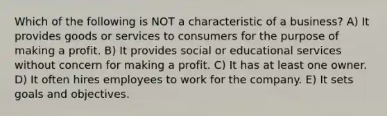 Which of the following is NOT a characteristic of a business? A) It provides goods or services to consumers for the purpose of making a profit. B) It provides social or educational services without concern for making a profit. C) It has at least one owner. D) It often hires employees to work for the company. E) It sets goals and objectives.