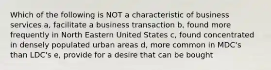 Which of the following is NOT a characteristic of business services a, facilitate a business transaction b, found more frequently in North Eastern United States c, found concentrated in densely populated urban areas d, more common in MDC's than LDC's e, provide for a desire that can be bought