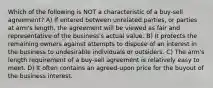 Which of the following is NOT a characteristic of a buy-sell agreement? A) If entered between unrelated parties, or parties at arm's length, the agreement will be viewed as fair and representative of the business's actual value. B) It protects the remaining owners against attempts to dispose of an interest in the business to undesirable individuals or outsiders. C) The arm's length requirement of a buy-sell agreement is relatively easy to meet. D) It often contains an agreed-upon price for the buyout of the business interest.