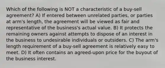 Which of the following is NOT a characteristic of a buy-sell agreement? A) If entered between unrelated parties, or parties at arm's length, the agreement will be viewed as fair and representative of the business's actual value. B) It protects the remaining owners against attempts to dispose of an interest in the business to undesirable individuals or outsiders. C) The arm's length requirement of a buy-sell agreement is relatively easy to meet. D) It often contains an agreed-upon price for the buyout of the business interest.