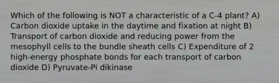 Which of the following is NOT a characteristic of a C-4 plant? A) Carbon dioxide uptake in the daytime and fixation at night B) Transport of carbon dioxide and reducing power from the mesophyll cells to the bundle sheath cells C) Expenditure of 2 high-energy phosphate bonds for each transport of carbon dioxide D) Pyruvate-Pi dikinase