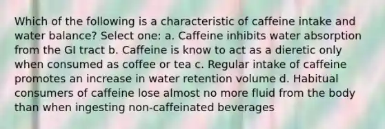 Which of the following is a characteristic of caffeine intake and water balance? Select one: a. Caffeine inhibits water absorption from the GI tract b. Caffeine is know to act as a dieretic only when consumed as coffee or tea c. Regular intake of caffeine promotes an increase in water retention volume d. Habitual consumers of caffeine lose almost no more fluid from the body than when ingesting non-caffeinated beverages