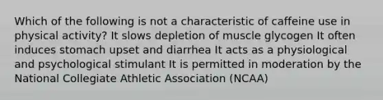 Which of the following is not a characteristic of caffeine use in physical activity? It slows depletion of muscle glycogen It often induces stomach upset and diarrhea It acts as a physiological and psychological stimulant It is permitted in moderation by the National Collegiate Athletic Association (NCAA)