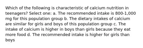 Which of the following is characteristic of calcium nutrition in teenagers? Select one: a. The recommended intake is 800-1,000 mg for this population group b. The dietary intakes of calcium are similar for girls and boys of this population group c. The intake of calcium is higher in boys than girls because they eat more food d. The recommended intake is higher for girls than boys