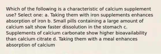 Which of the following is a characteristic of calcium supplement use? Select one: a. Taking them with iron supplements enhances absorption of iron b. Small pills containing a large amount of calcium salt show faster dissolution in the stomach c. Supplements of calcium carbonate show higher bioavailability than calcium citrate d. Taking them with a meal enhances absorption of calcium