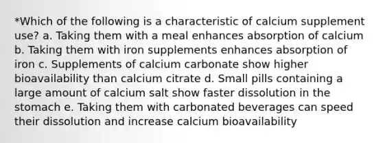 *Which of the following is a characteristic of calcium supplement use? a. Taking them with a meal enhances absorption of calcium b. Taking them with iron supplements enhances absorption of iron c. Supplements of calcium carbonate show higher bioavailability than calcium citrate d. Small pills containing a large amount of calcium salt show faster dissolution in the stomach e. Taking them with carbonated beverages can speed their dissolution and increase calcium bioavailability