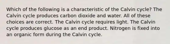 Which of the following is a characteristic of the Calvin cycle? The Calvin cycle produces carbon dioxide and water. All of these choices are correct. The Calvin cycle requires light. The Calvin cycle produces glucose as an end product. Nitrogen is fixed into an organic form during the Calvin cycle.