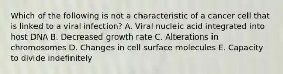 Which of the following is not a characteristic of a cancer cell that is linked to a viral infection? A. Viral nucleic acid integrated into host DNA B. Decreased growth rate C. Alterations in chromosomes D. Changes in cell surface molecules E. Capacity to divide indefinitely