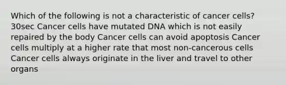 Which of the following is not a characteristic of cancer cells? 30sec Cancer cells have mutated DNA which is not easily repaired by the body Cancer cells can avoid apoptosis Cancer cells multiply at a higher rate that most non-cancerous cells Cancer cells always originate in the liver and travel to other organs