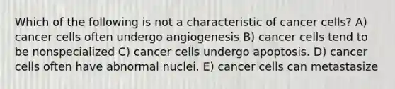 Which of the following is not a characteristic of cancer cells? A) cancer cells often undergo angiogenesis B) cancer cells tend to be nonspecialized C) cancer cells undergo apoptosis. D) cancer cells often have abnormal nuclei. E) cancer cells can metastasize