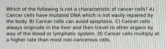 Which of the following is not a characteristic of cancer cells? A) Cancer cells have mutated DNA which is not easily repaired by the body. B) Cancer cells can avoid apoptosis. C) Cancer cells always originate in the liver and then travel to other organs by way of the blood or lymphatic system. D) Cancer cells multiply at a higher rate than most non-cancerous cells.