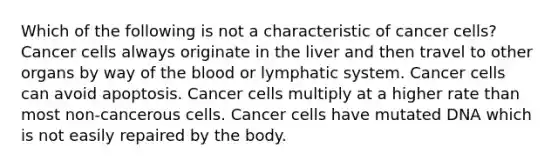 Which of the following is not a characteristic of cancer cells? Cancer cells always originate in the liver and then travel to other organs by way of the blood or lymphatic system. Cancer cells can avoid apoptosis. Cancer cells multiply at a higher rate than most non-cancerous cells. Cancer cells have mutated DNA which is not easily repaired by the body.